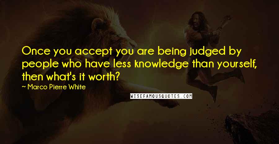 Marco Pierre White Quotes: Once you accept you are being judged by people who have less knowledge than yourself, then what's it worth?