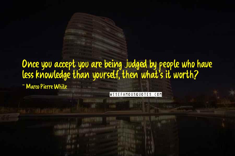 Marco Pierre White Quotes: Once you accept you are being judged by people who have less knowledge than yourself, then what's it worth?