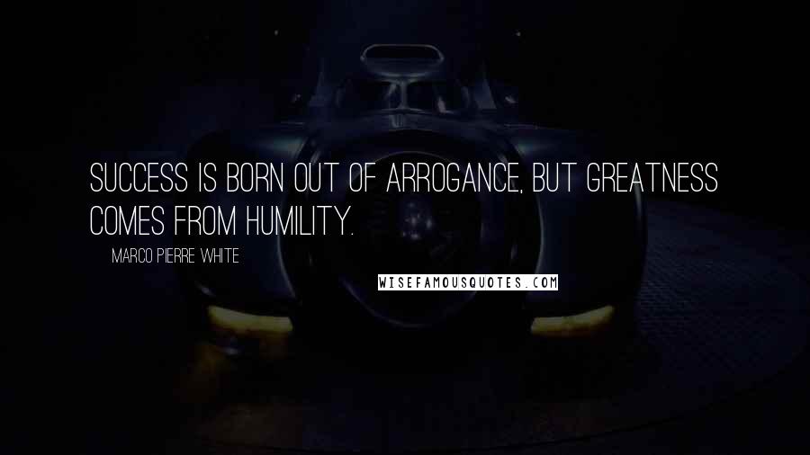 Marco Pierre White Quotes: Success is born out of arrogance, but greatness comes from humility.