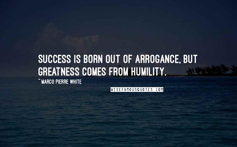 Marco Pierre White Quotes: Success is born out of arrogance, but greatness comes from humility.