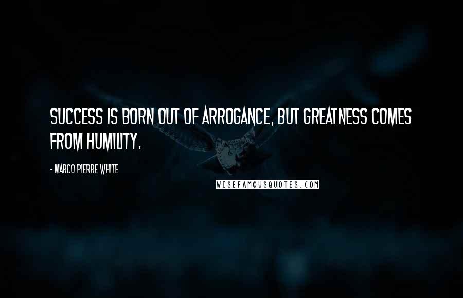 Marco Pierre White Quotes: Success is born out of arrogance, but greatness comes from humility.