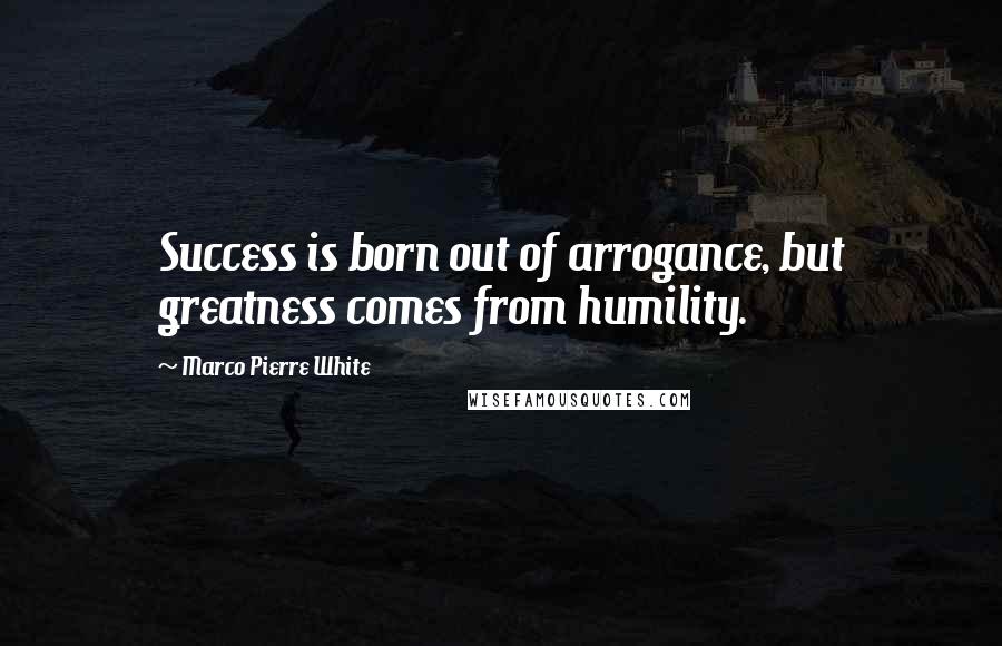 Marco Pierre White Quotes: Success is born out of arrogance, but greatness comes from humility.