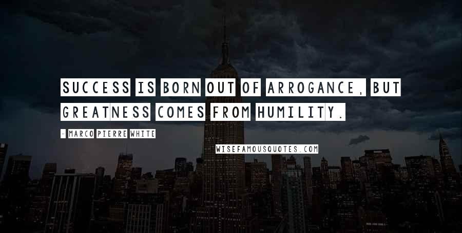 Marco Pierre White Quotes: Success is born out of arrogance, but greatness comes from humility.