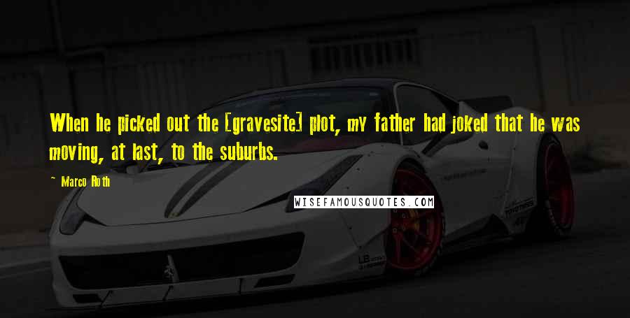 Marco Roth Quotes: When he picked out the [gravesite] plot, my father had joked that he was moving, at last, to the suburbs.