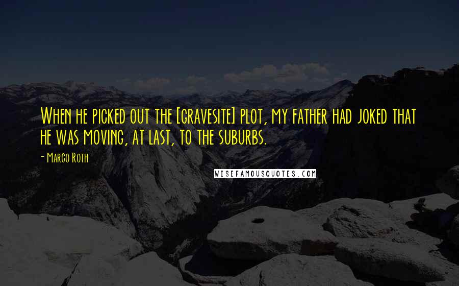 Marco Roth Quotes: When he picked out the [gravesite] plot, my father had joked that he was moving, at last, to the suburbs.