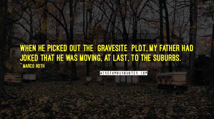 Marco Roth Quotes: When he picked out the [gravesite] plot, my father had joked that he was moving, at last, to the suburbs.