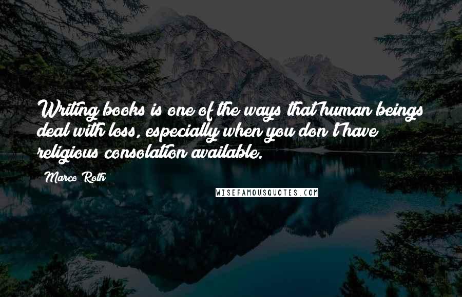 Marco Roth Quotes: Writing books is one of the ways that human beings deal with loss, especially when you don't have religious consolation available.