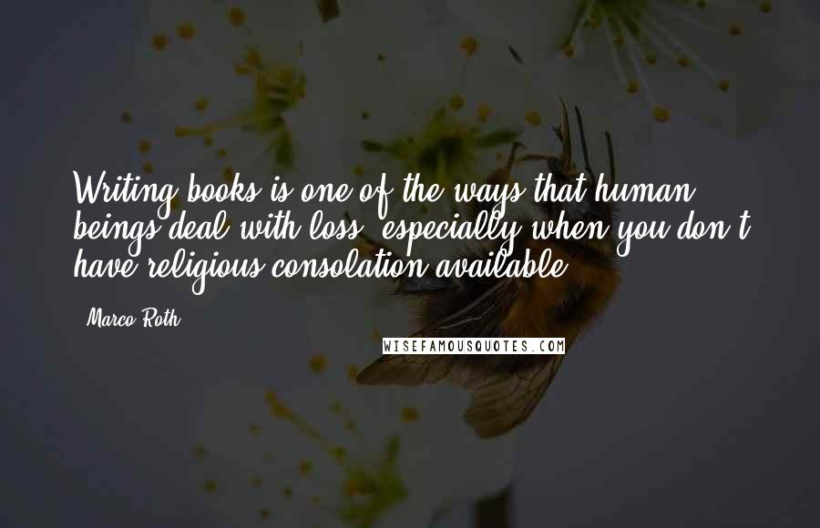 Marco Roth Quotes: Writing books is one of the ways that human beings deal with loss, especially when you don't have religious consolation available.