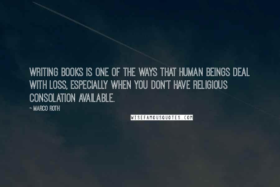 Marco Roth Quotes: Writing books is one of the ways that human beings deal with loss, especially when you don't have religious consolation available.