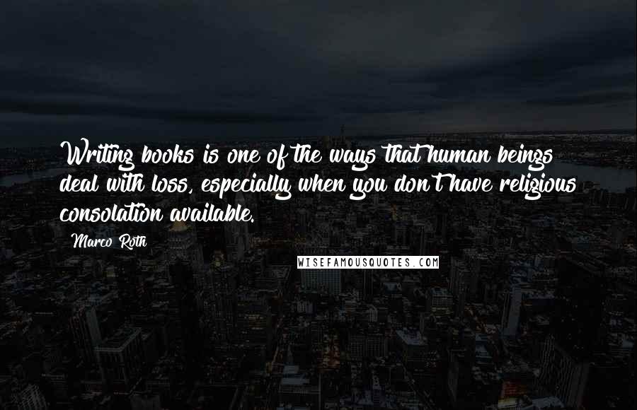 Marco Roth Quotes: Writing books is one of the ways that human beings deal with loss, especially when you don't have religious consolation available.