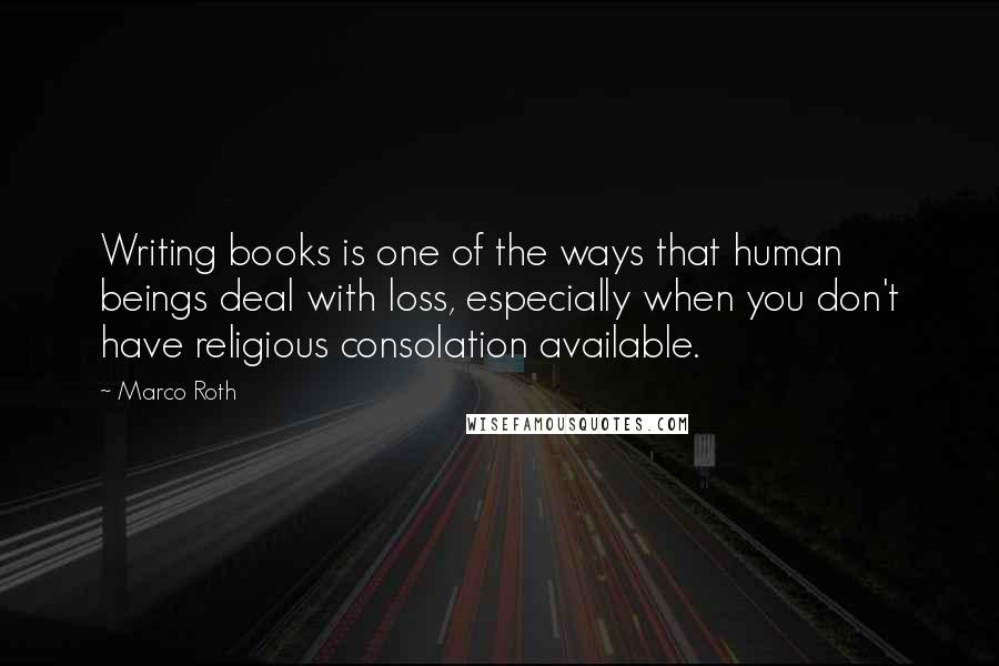 Marco Roth Quotes: Writing books is one of the ways that human beings deal with loss, especially when you don't have religious consolation available.