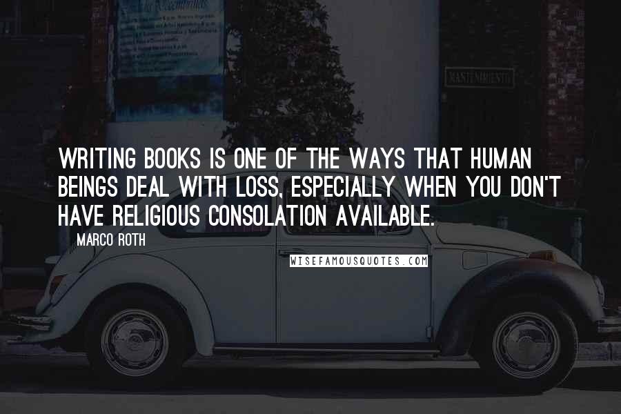 Marco Roth Quotes: Writing books is one of the ways that human beings deal with loss, especially when you don't have religious consolation available.