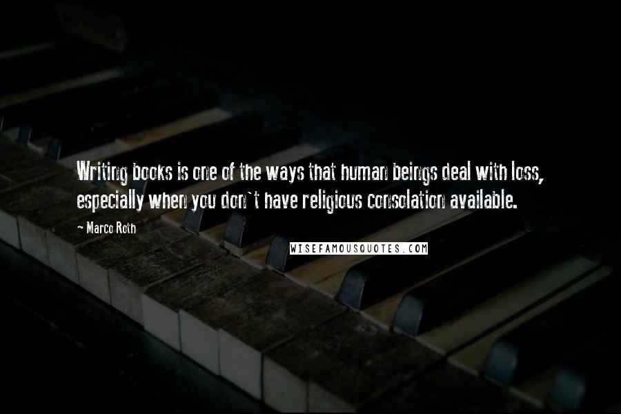 Marco Roth Quotes: Writing books is one of the ways that human beings deal with loss, especially when you don't have religious consolation available.