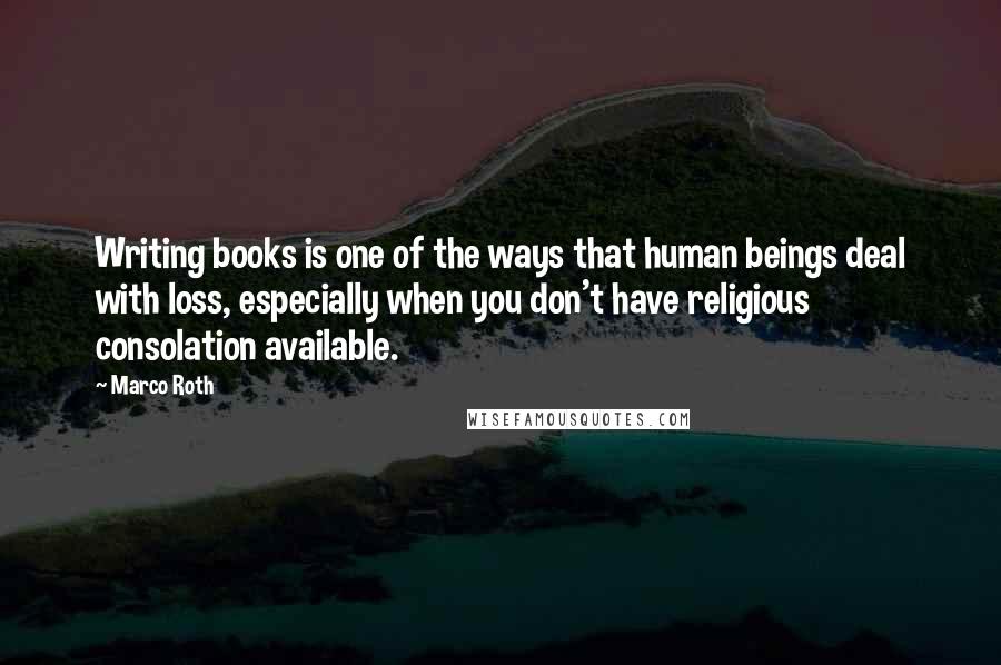 Marco Roth Quotes: Writing books is one of the ways that human beings deal with loss, especially when you don't have religious consolation available.