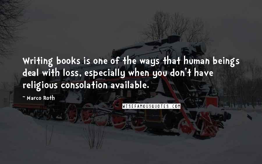 Marco Roth Quotes: Writing books is one of the ways that human beings deal with loss, especially when you don't have religious consolation available.