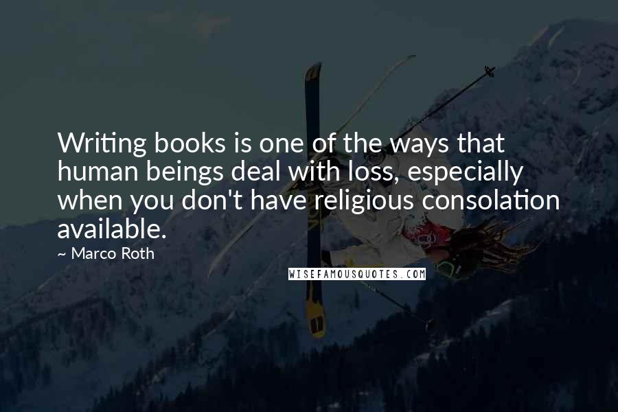 Marco Roth Quotes: Writing books is one of the ways that human beings deal with loss, especially when you don't have religious consolation available.