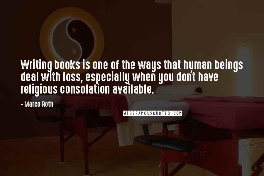 Marco Roth Quotes: Writing books is one of the ways that human beings deal with loss, especially when you don't have religious consolation available.