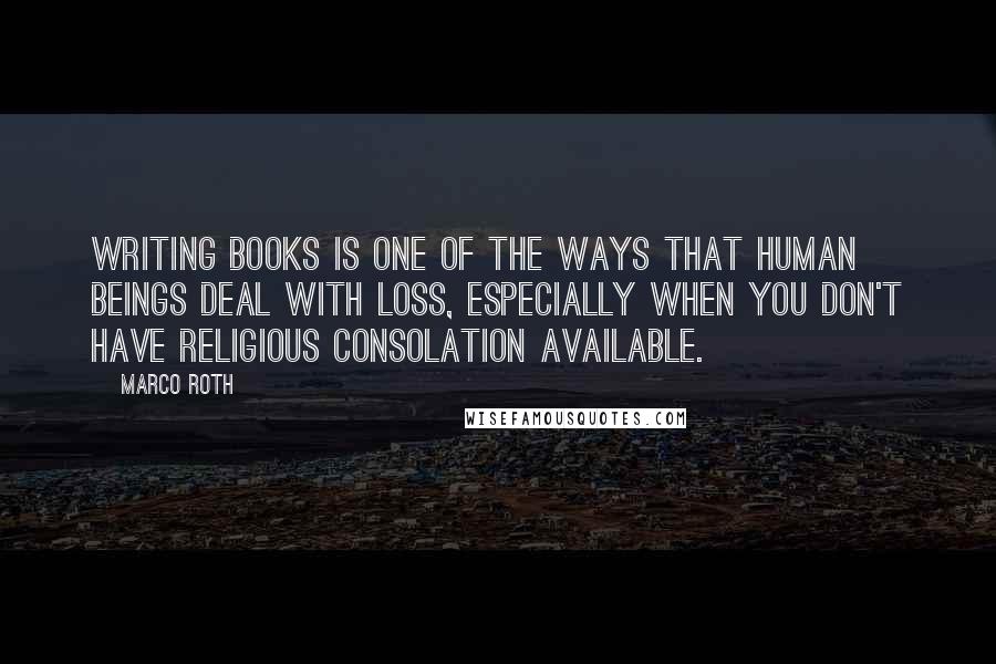 Marco Roth Quotes: Writing books is one of the ways that human beings deal with loss, especially when you don't have religious consolation available.