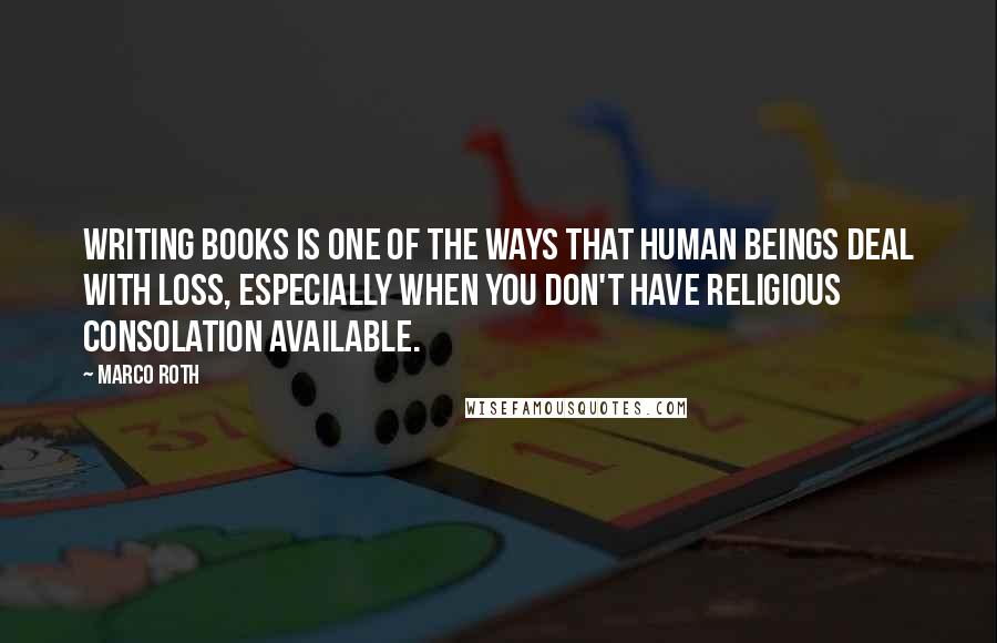 Marco Roth Quotes: Writing books is one of the ways that human beings deal with loss, especially when you don't have religious consolation available.