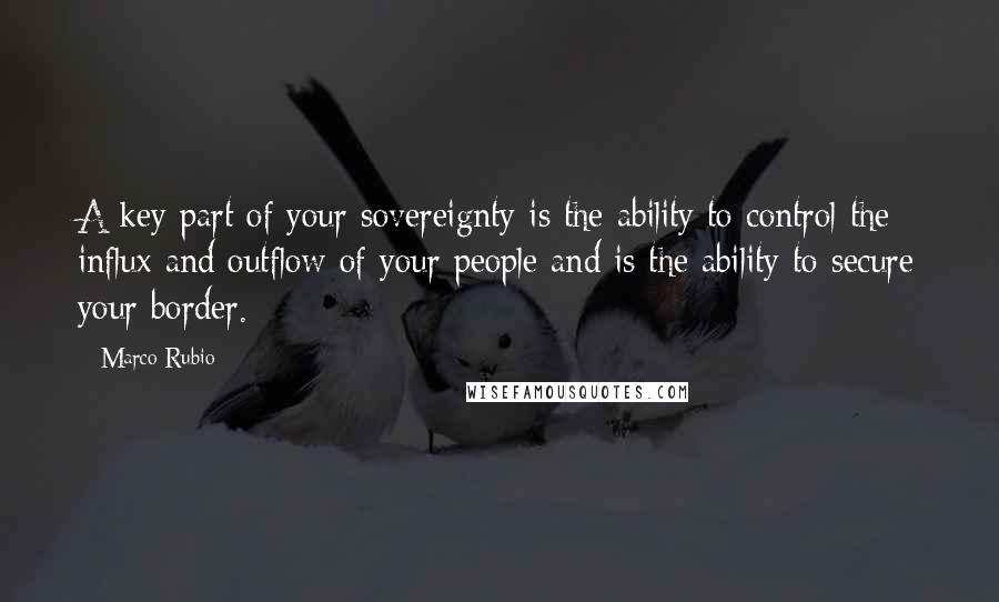 Marco Rubio Quotes: A key part of your sovereignty is the ability to control the influx and outflow of your people and is the ability to secure your border.