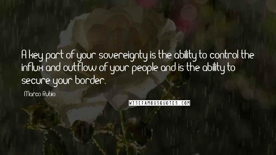 Marco Rubio Quotes: A key part of your sovereignty is the ability to control the influx and outflow of your people and is the ability to secure your border.