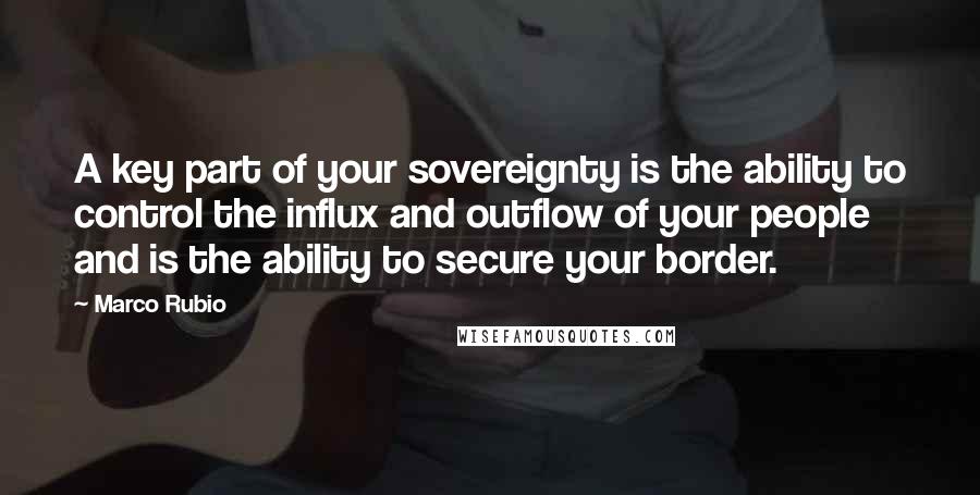 Marco Rubio Quotes: A key part of your sovereignty is the ability to control the influx and outflow of your people and is the ability to secure your border.