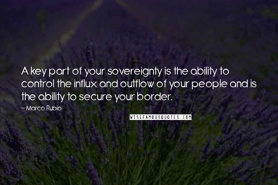 Marco Rubio Quotes: A key part of your sovereignty is the ability to control the influx and outflow of your people and is the ability to secure your border.