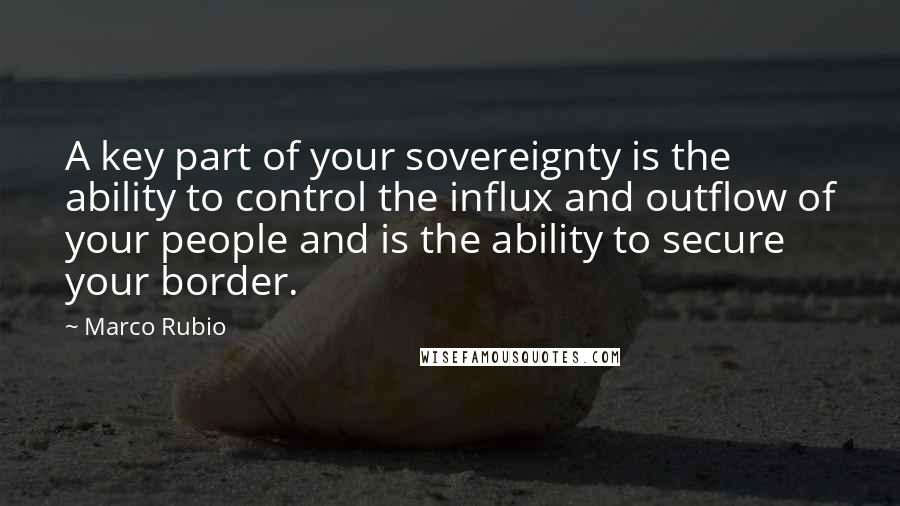 Marco Rubio Quotes: A key part of your sovereignty is the ability to control the influx and outflow of your people and is the ability to secure your border.