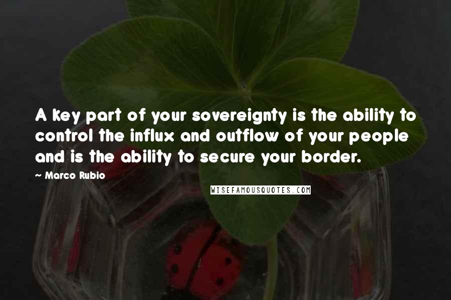 Marco Rubio Quotes: A key part of your sovereignty is the ability to control the influx and outflow of your people and is the ability to secure your border.