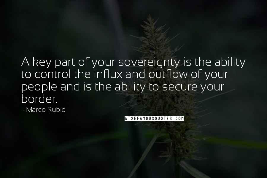 Marco Rubio Quotes: A key part of your sovereignty is the ability to control the influx and outflow of your people and is the ability to secure your border.