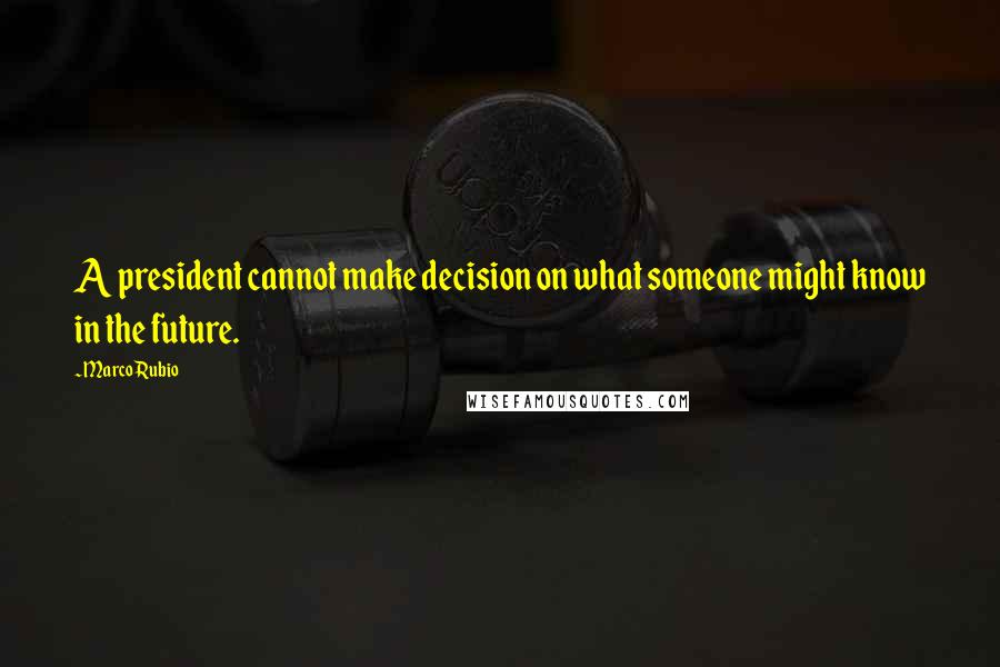 Marco Rubio Quotes: A president cannot make decision on what someone might know in the future.