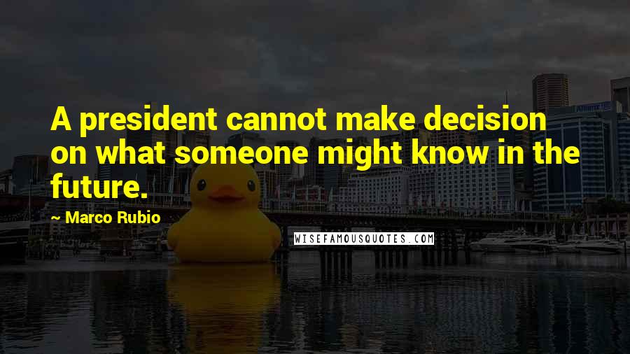 Marco Rubio Quotes: A president cannot make decision on what someone might know in the future.