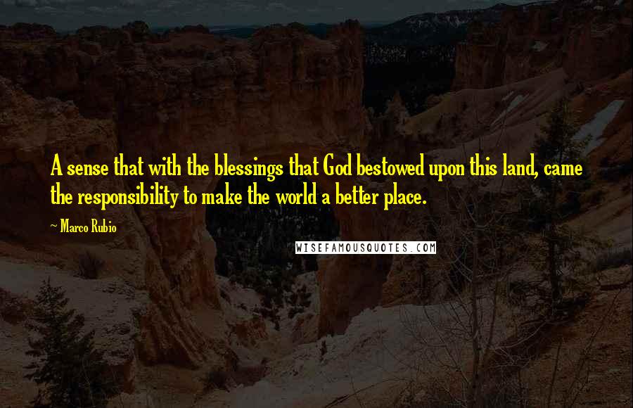 Marco Rubio Quotes: A sense that with the blessings that God bestowed upon this land, came the responsibility to make the world a better place.