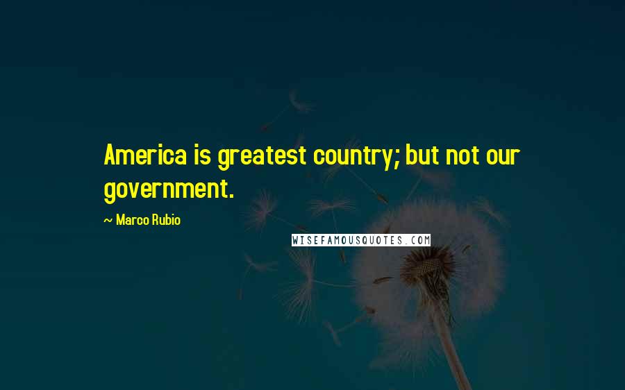 Marco Rubio Quotes: America is greatest country; but not our government.