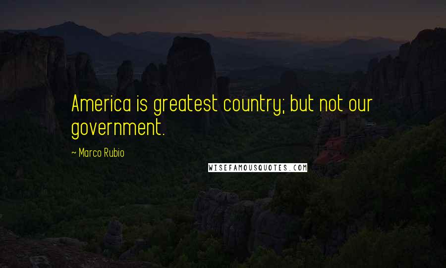 Marco Rubio Quotes: America is greatest country; but not our government.