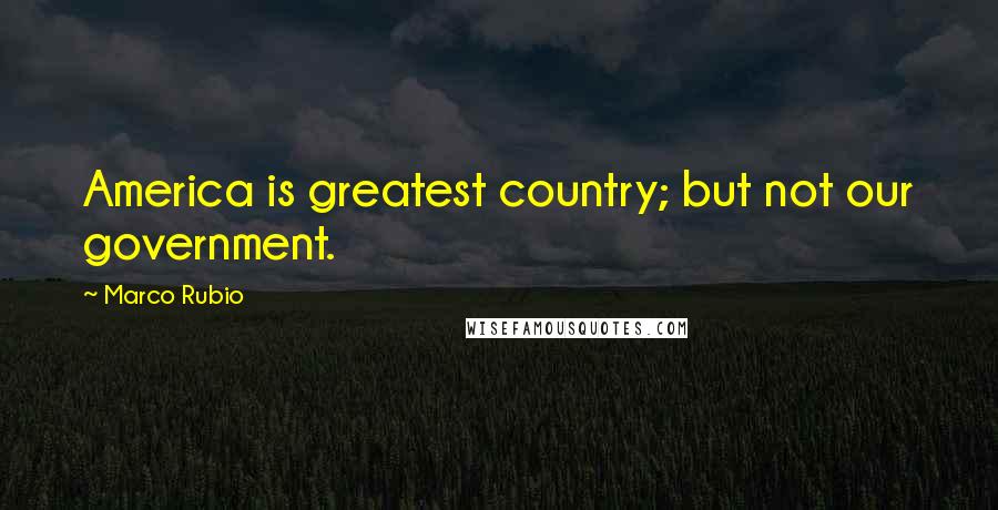 Marco Rubio Quotes: America is greatest country; but not our government.