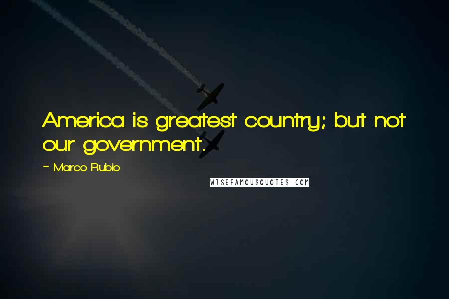 Marco Rubio Quotes: America is greatest country; but not our government.