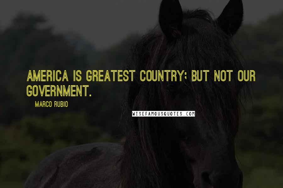 Marco Rubio Quotes: America is greatest country; but not our government.