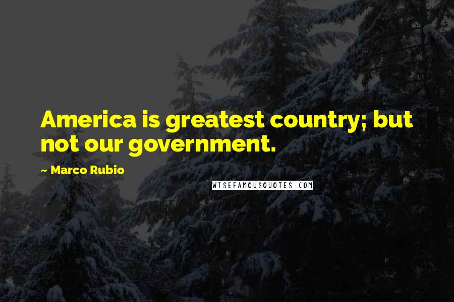 Marco Rubio Quotes: America is greatest country; but not our government.