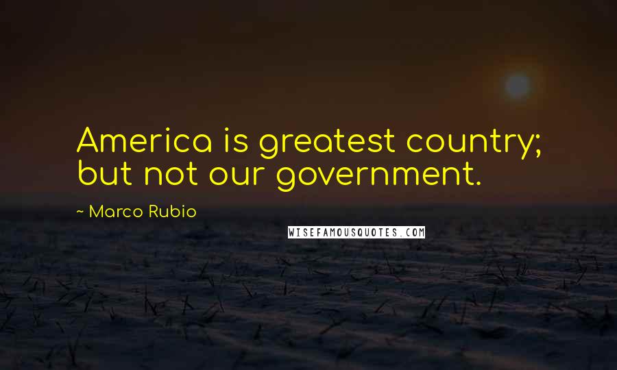 Marco Rubio Quotes: America is greatest country; but not our government.