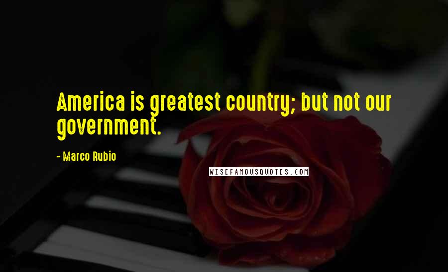 Marco Rubio Quotes: America is greatest country; but not our government.