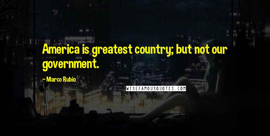 Marco Rubio Quotes: America is greatest country; but not our government.