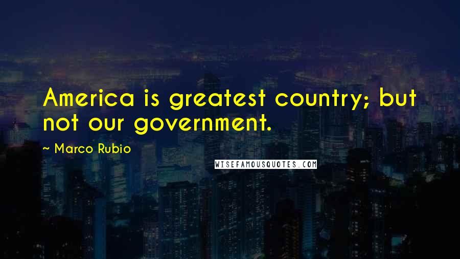 Marco Rubio Quotes: America is greatest country; but not our government.