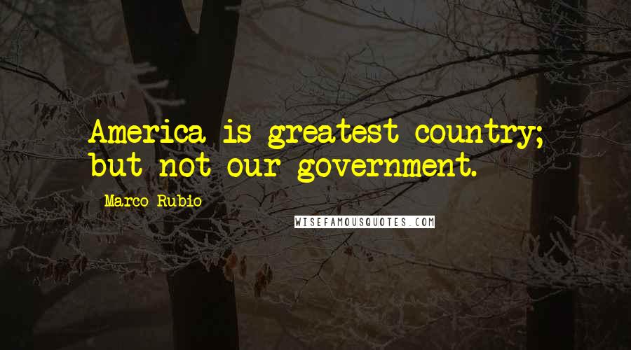 Marco Rubio Quotes: America is greatest country; but not our government.