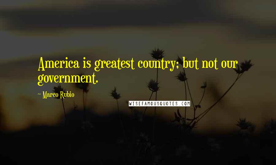 Marco Rubio Quotes: America is greatest country; but not our government.