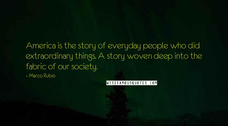 Marco Rubio Quotes: America is the story of everyday people who did extraordinary things. A story woven deep into the fabric of our society.