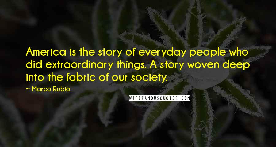 Marco Rubio Quotes: America is the story of everyday people who did extraordinary things. A story woven deep into the fabric of our society.