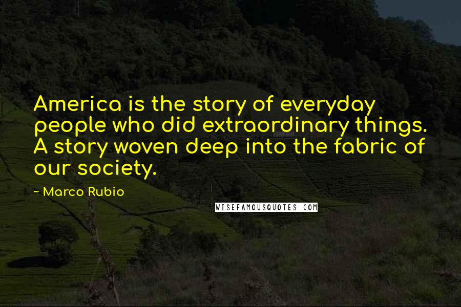 Marco Rubio Quotes: America is the story of everyday people who did extraordinary things. A story woven deep into the fabric of our society.