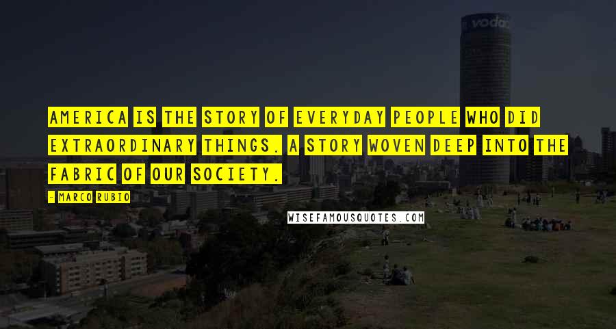 Marco Rubio Quotes: America is the story of everyday people who did extraordinary things. A story woven deep into the fabric of our society.