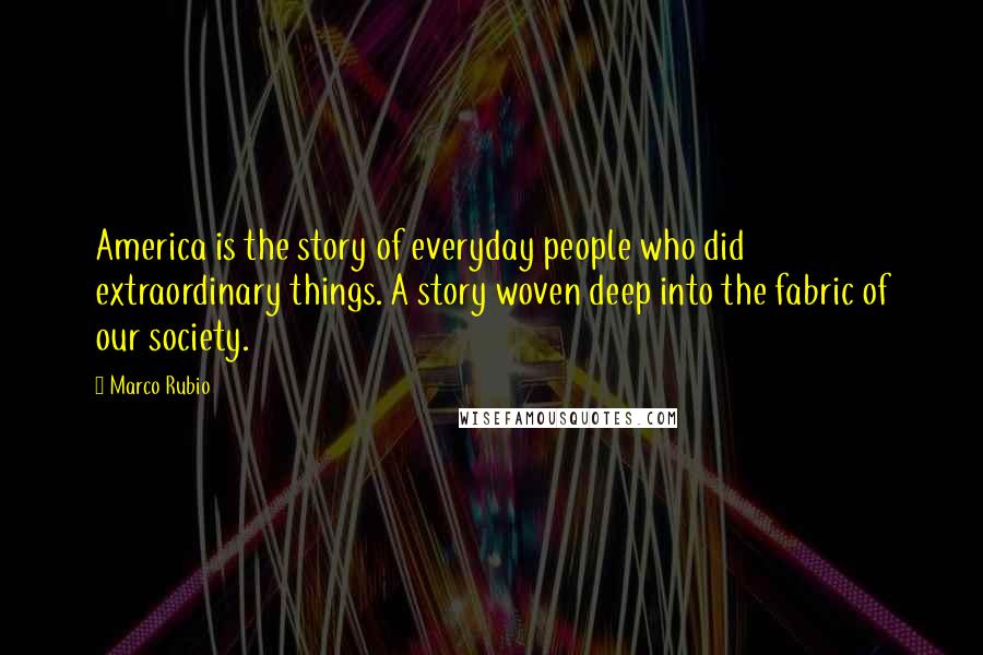 Marco Rubio Quotes: America is the story of everyday people who did extraordinary things. A story woven deep into the fabric of our society.